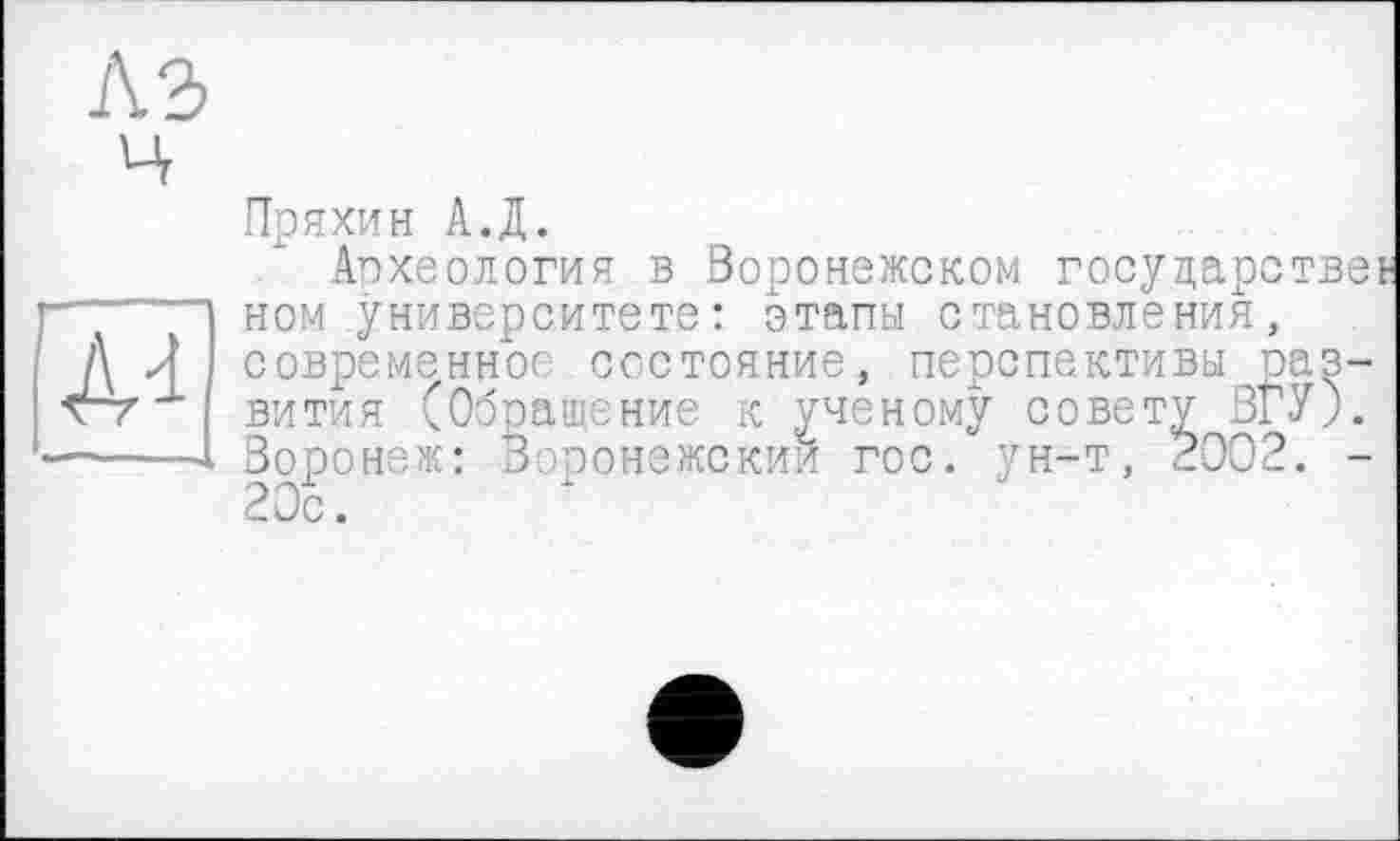 ﻿A Л совреме
Г71 ВИТИЯ (	z
-----Воронеж: Воронежски*
Пряхин А.Д.
Археология в Воронежском государстве! ном университете: этапы становления, -..энное состояние, перспективы раз-____я (Обращение к ученому совету ВГУ).
и гос. ун-т, $002. -20с.